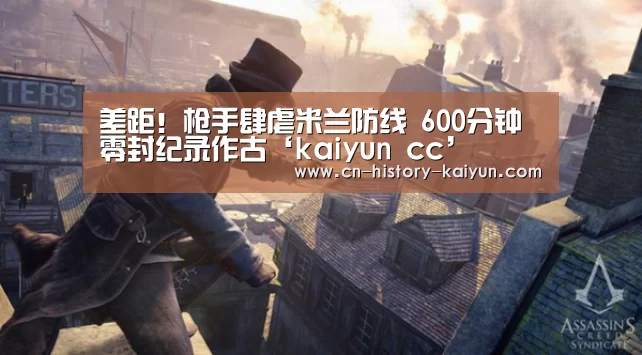 差距!枪手肆虐米兰防线 600分钟零封纪录作古‘kaiyun cc’(图1) kaiyun cc